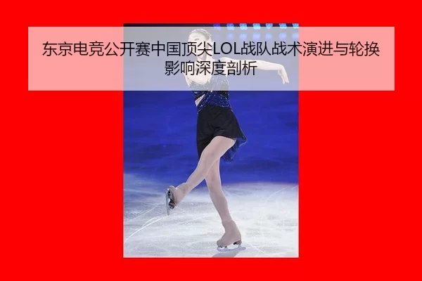 东京电竞公开赛中国顶尖LOL战队战术演进与轮换影响深度剖析