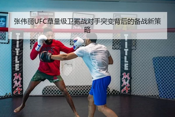 张伟丽UFC草量级卫冕战对手突变背后的备战新策略