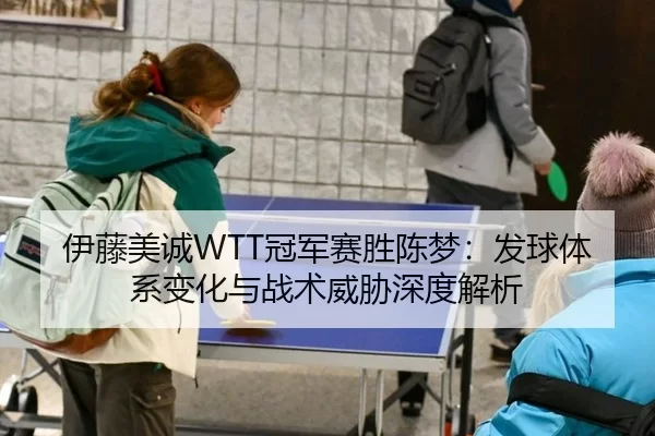 伊藤美诚WTT冠军赛胜陈梦：发球体系变化与战术威胁深度解析